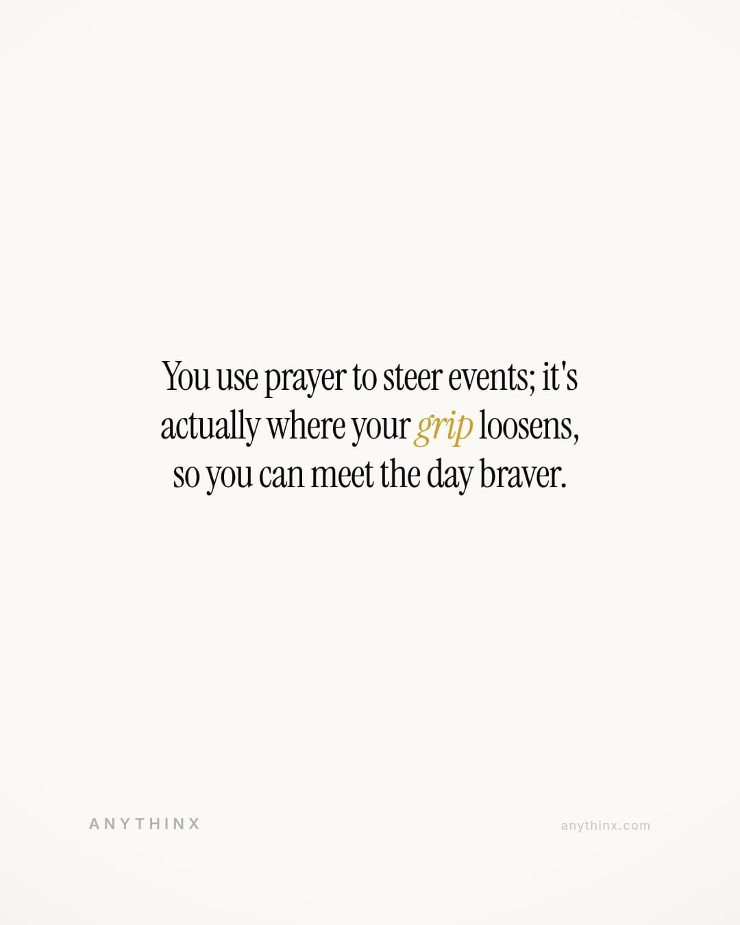 You use prayer to steer events; it's actually where your grip loosens, so you can meet the day braver.