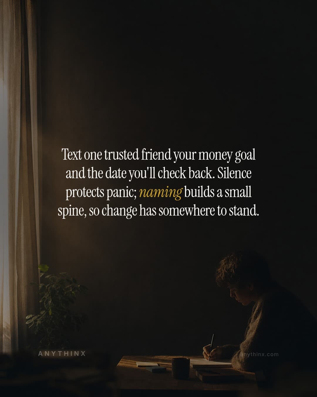 Text one trusted friend your money goal and the date you'll check back. Silence protects panic; naming builds a small spine, so change has somewhere to stand.